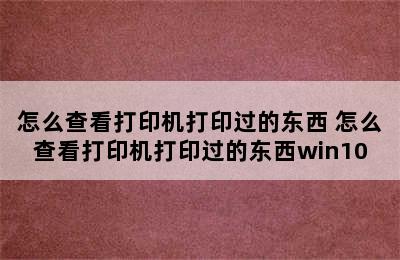 怎么查看打印机打印过的东西 怎么查看打印机打印过的东西win10